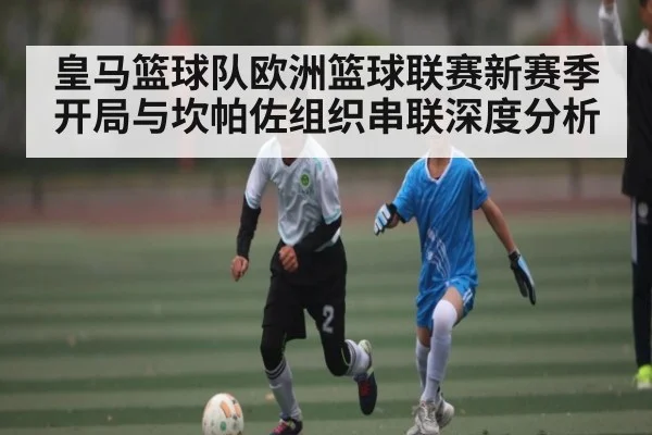 皇马篮球队欧洲篮球联赛新赛季开局与坎帕佐组织串联深度分析（sports）